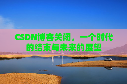 CSDN博客关闭,一个时代的结束与未来的展望 CSDN博客关闭,一个时代的结束与未来的展望